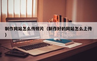 招远制作网站怎么传照片（制作好的网站怎么上传）